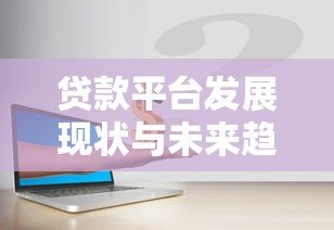 贷款平台发展现状与未来趋势深度解析 贷款平台发展现状与未来趋势深度解析
