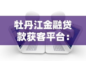 牡丹江金融贷款获客平台:高效连接借贷需求,助力金融机构精准获客 牡丹江金融贷款获客平台:高效连接借贷需求,助力金融机构精准获客