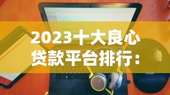 2023十大良心贷款平台排行:正规低息靠谱推荐 2023十大良心贷款平台排行:正规低息靠谱推荐