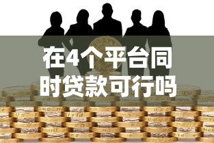 在4个平台同时贷款可行吗?风险与注意事项全面解析 在4个平台同时贷款可行吗?风险与注意事项全面解析