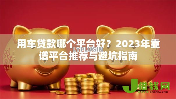 用车贷款哪个平台好？2023年靠谱平台推荐与避坑指南