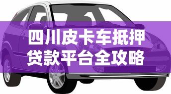 四川皮卡车抵押贷款平台全攻略:流程、利率、避坑指南 四川皮卡车抵押贷款平台全攻略:流程、利率、避坑指南