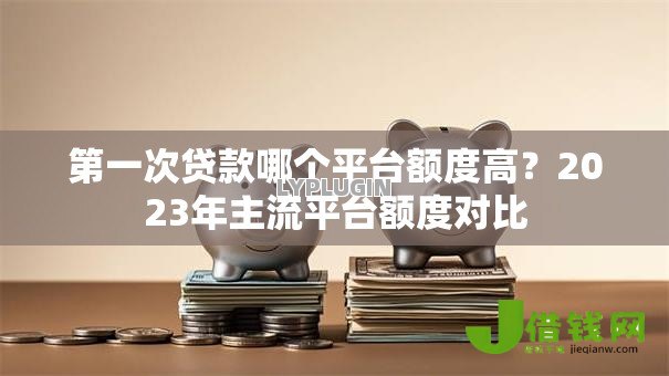 第一次贷款哪个平台额度高？2023年主流平台额度对比