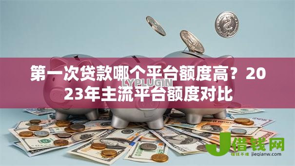 第一次贷款哪个平台额度高？2023年主流平台额度对比