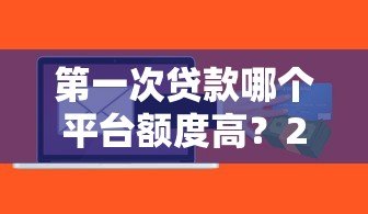第一次贷款哪个平台额度高？2023年主流平台额度对比