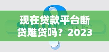现在贷款平台断贷难贷吗？2023年真实情况深度解析