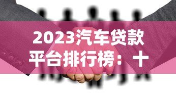2023汽车贷款平台排行榜:十大正规合作渠道解析 2023汽车贷款平台排行榜:十大正规合作渠道解析