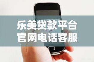 乐美贷款平台官网电话客服详解：贷款服务咨询与问题解决指南