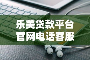 乐美贷款平台官网电话客服详解：贷款服务咨询与问题解决指南