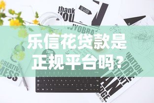 乐信花贷款是正规平台吗？真实存在性及使用注意事项解析