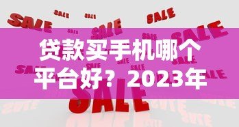 贷款买手机哪个平台好?2023年最全对比指南 贷款买手机哪个平台好?2023年最全对比指南