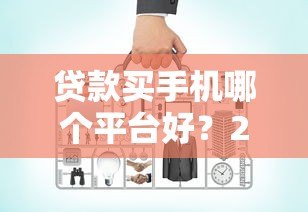 贷款买手机哪个平台好?2023年最全对比指南 贷款买手机哪个平台好?2023年最全对比指南