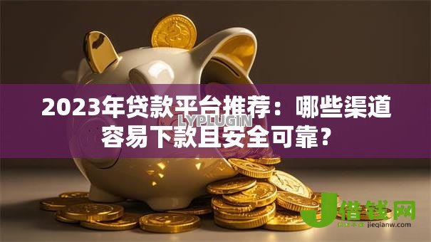 2023年贷款平台推荐：哪些渠道容易下款且安全可靠？