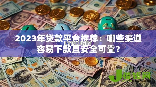 2023年贷款平台推荐：哪些渠道容易下款且安全可靠？