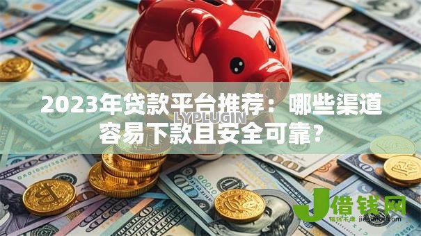 2023年贷款平台推荐：哪些渠道容易下款且安全可靠？