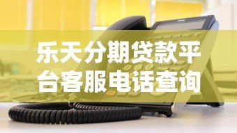 乐天分期贷款平台客服电话查询及使用指南