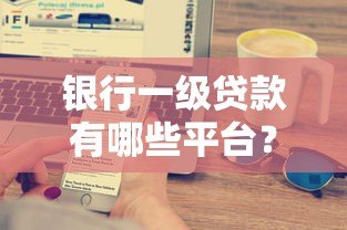 银行一级贷款有哪些平台？十大正规渠道推荐