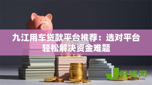 九江用车贷款平台推荐:选对平台轻松解决资金难题 九江用车贷款平台推荐:选对平台轻松解决资金难题