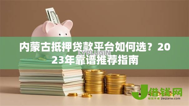 内蒙古抵押贷款平台如何选?2023年靠谱推荐指南 内蒙古抵押贷款平台如何选?2023年靠谱推荐指南