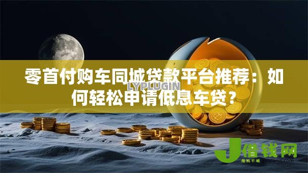 零首付购车同城贷款平台推荐:如何轻松申请低息车贷? 零首付购车同城贷款平台推荐:如何轻松申请低息车贷?