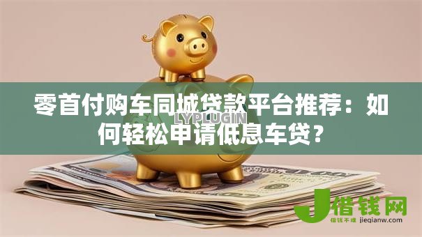 零首付购车同城贷款平台推荐:如何轻松申请低息车贷? 零首付购车同城贷款平台推荐:如何轻松申请低息车贷?
