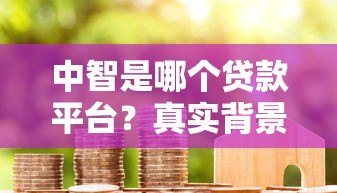 中智是哪个贷款平台?真实背景、产品解析及用户评价 中智是哪个贷款平台?真实背景、产品解析及用户评价