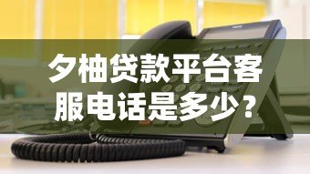 夕柚贷款平台客服电话是多少？官方联系方式及使用指南