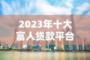2023年十大富人贷款平台排行榜：高净值人士融资首选