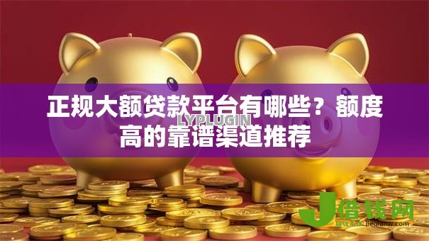 正规大额贷款平台有哪些？额度高的靠谱渠道推荐