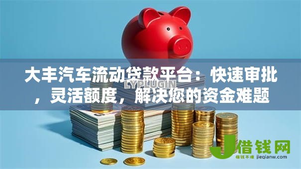 大丰汽车流动贷款平台：快速审批，灵活额度，解决您的资金难题