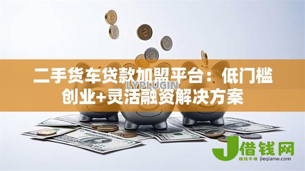 二手货车贷款加盟平台：低门槛创业+灵活融资解决方案