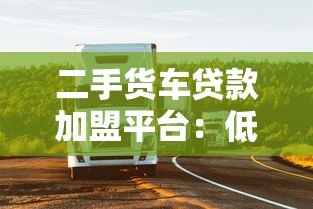 二手货车贷款加盟平台：低门槛创业+灵活融资解决方案
