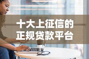 十大上征信的正规贷款平台盘点及避坑指南