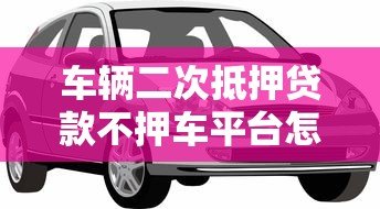 车辆二次抵押贷款不押车平台怎么选?这5点必须看 车辆二次抵押贷款不押车平台怎么选?这5点必须看
