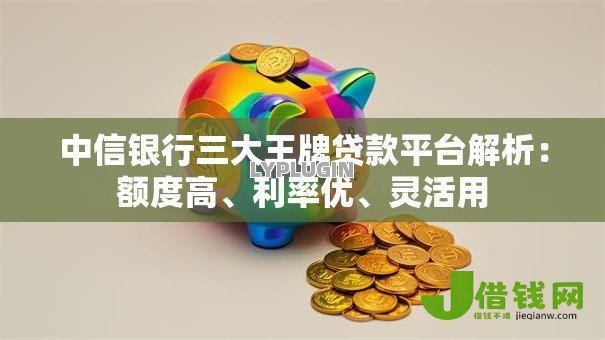 中信银行三大王牌贷款平台解析:额度高、利率优、灵活用 中信银行三大王牌贷款平台解析:额度高、利率优、灵活用