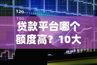 贷款平台哪个额度高?10大正规渠道对比测评 贷款平台哪个额度高?10大正规渠道对比测评