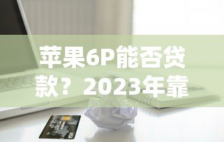 苹果6P能否贷款？2023年靠谱网上贷款平台推荐及申请攻略