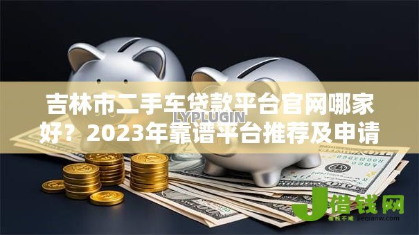 吉林市二手车贷款平台官网哪家好?2023年靠谱平台推荐及申请攻略 吉林市二手车贷款平台官网哪家好?2023年靠谱平台推荐及申请攻略
