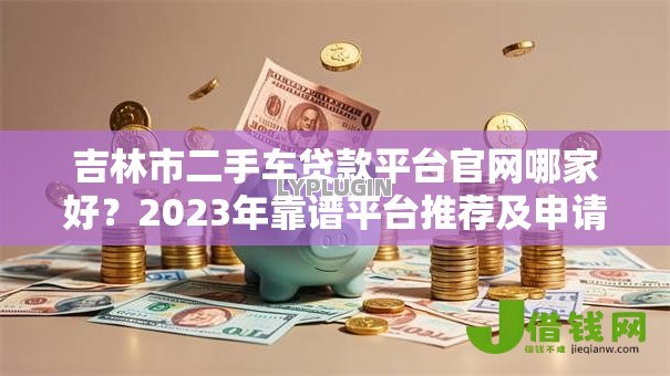 吉林市二手车贷款平台官网哪家好?2023年靠谱平台推荐及申请攻略 吉林市二手车贷款平台官网哪家好?2023年靠谱平台推荐及申请攻略