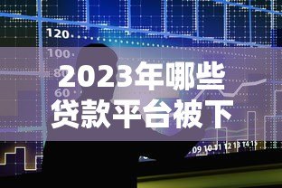 2023年哪些贷款平台被下架？最新名单及影响分析