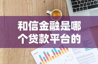 和信金融是哪个贷款平台的公司?贷款资质及产品深度解析 和信金融是哪个贷款平台的公司?贷款资质及产品深度解析