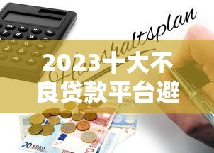 2023十大不良贷款平台避坑指南:这些平台千万别碰! 2023十大不良贷款平台避坑指南:这些平台千万别碰!