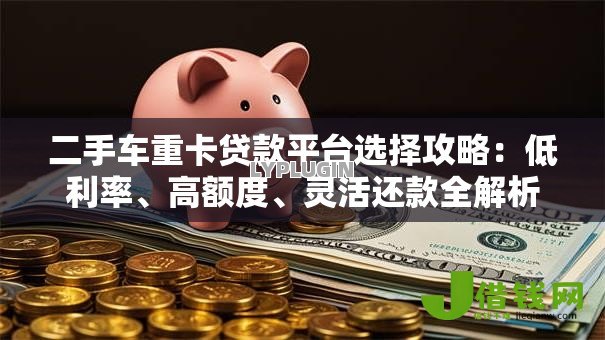 二手车重卡贷款平台选择攻略：低利率、高额度、灵活还款全解析