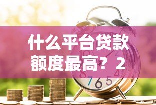 什么平台贷款额度最高？2023正规高额度借款渠道推荐