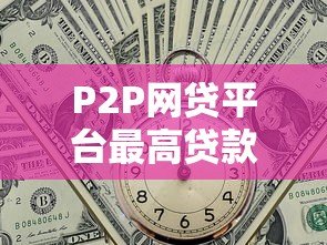 P2P网贷平台最高贷款额度解析及申请攻略 P2P网贷平台最高贷款额度解析及申请攻略
