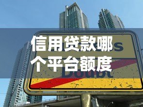 信用贷款哪个平台额度高?2023正规大额借款渠道推荐 信用贷款哪个平台额度高?2023正规大额借款渠道推荐