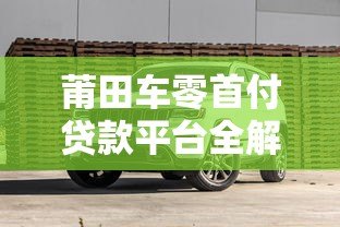 莆田车零首付贷款平台全解析:流程、风险与避坑指南 莆田车零首付贷款平台全解析:流程、风险与避坑指南