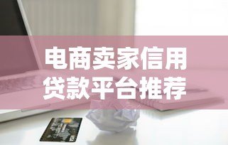 电商卖家信用贷款平台推荐及申请全攻略 电商卖家信用贷款平台推荐及申请全攻略