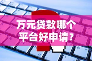 万元贷款哪个平台好申请？这10个正规渠道值得选