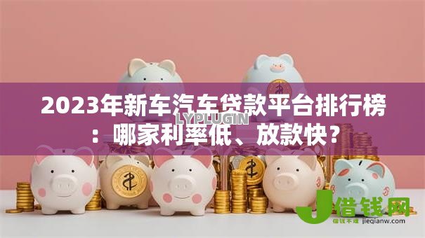 2023年新车汽车贷款平台排行榜：哪家利率低、放款快？